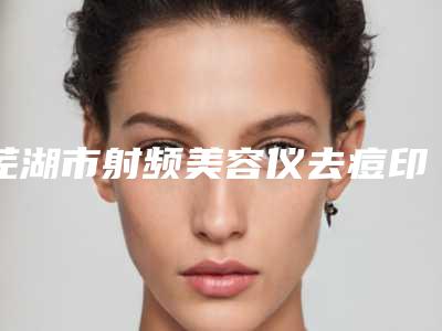 芜湖市射频美容仪去痘印好的整形医院(芜湖市射频美容仪去痘印医院在榜名单前三综合实力PK)