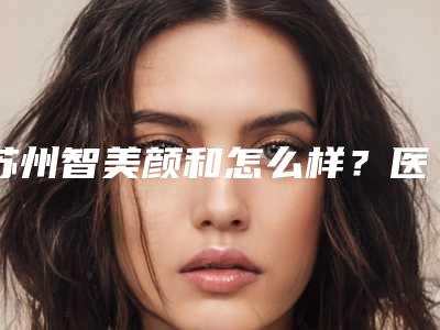 苏州智美颜和怎么样?医术精湛,速度观看