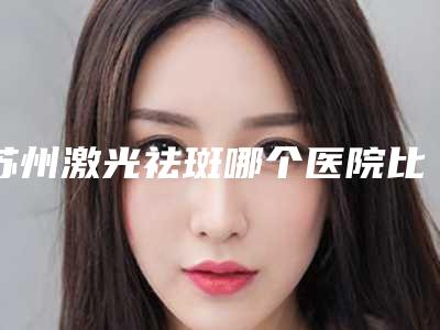 苏州激光祛斑哪个医院比较好,苏州医美医院哪个好