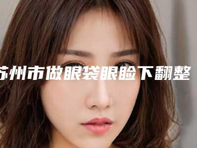 苏州市做眼袋眼睑下翻整形医院(苏州周新国医疗整形美容诊所你一定要了解)