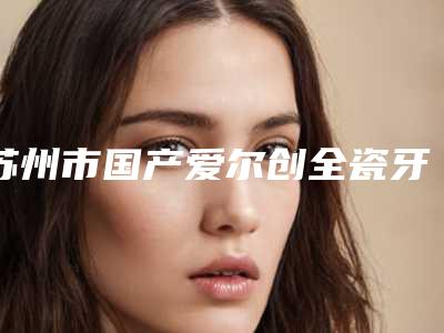 苏州市国产爱尔创全瓷牙在榜名单前七公布-苏州市国产爱尔创全瓷牙口腔医生