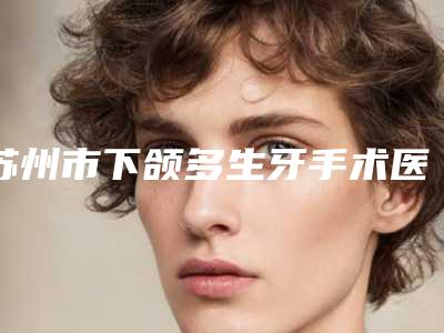 苏州市下颌多生牙手术医院排行前三上榜理由推荐阅读(苏州市下颌多生牙手术口腔医院公道合理)