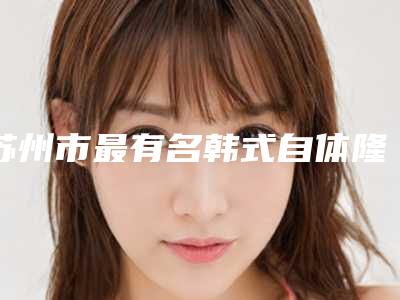 苏州市最有名韩式自体隆鼻医生-苏州市韩式自体隆鼻专家前十位实力医生整理