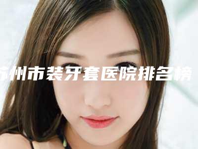 苏州市装牙套医院排名榜TOP10强榜连锁机构上榜(苏州市装牙套口腔医院看哪个医生技术好)