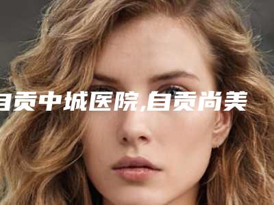 自贡中城医院,自贡尚美医疗美容门诊部凭口碑那家好呢