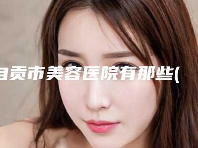 自贡市美容医院有那些(自贡市第一人民医院整形外科实力不相上下_)