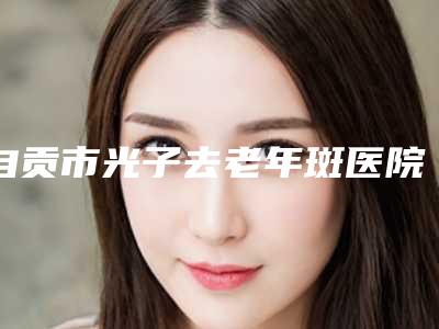 自贡市光子去老年斑医院排行榜前十强女生必看名单(自贡市光子去老年斑整形医院)