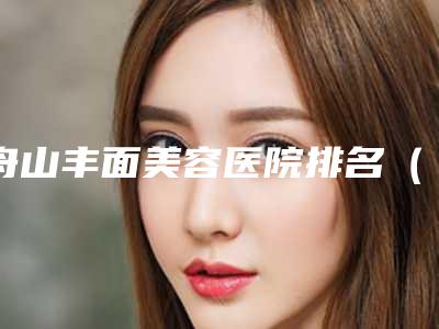 舟山丰面美容医院排名(了解舟山地区最好的美容医院排名)(舟山美容医院哪家好)