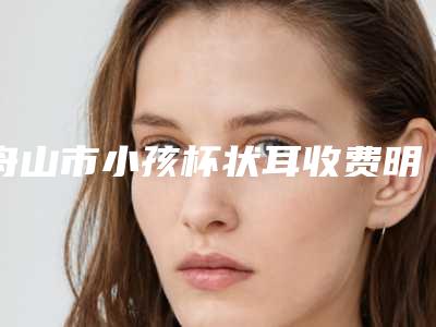 舟山市小孩杯状耳收费明细2025出炉-舟山市小孩杯状耳均价为62939元
