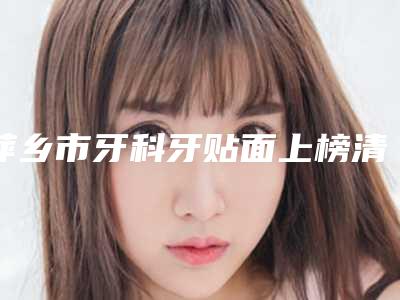 萍乡市牙科牙贴面上榜清单前三前六已揭晓-萍乡市牙科牙贴面口腔医生