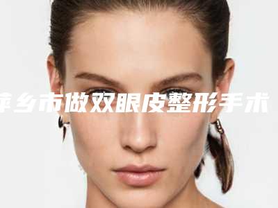 萍乡市做双眼皮整形手术医生排名实力口碑广受好评-关世超医生大腕汇聚_点击收藏