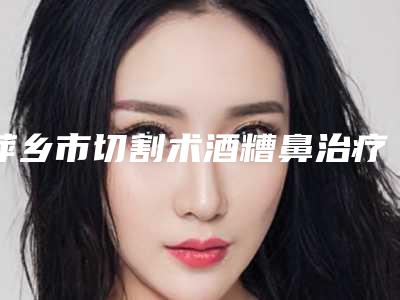萍乡市切割术酒糟鼻治疗价格表(费用)2025医生名单推荐(萍乡市切割术酒糟鼻治疗手术一般要多少费用)