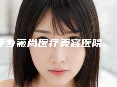 萍乡薇尚医疗美容医院,萍乡恒生医疗美容门诊部凭口碑那家好呢