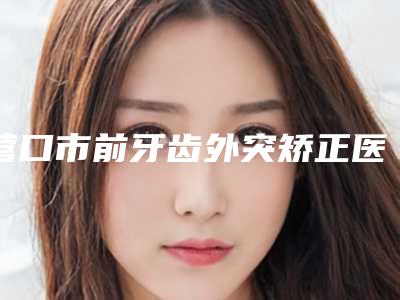 营口市前牙齿外突矫正医生排名前十佳火爆预约-营口市王雪口腔医生