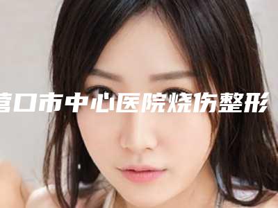 营口市中心医院烧伤整形科收费标准最新来袭附鼻子整形术案例