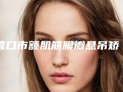 营口市额肌筋膜瓣悬吊矫正上睑下垂整形医院排名前十的大型整形医院权威发布（营口市额肌筋膜瓣悬吊矫正上睑下垂整形医院）