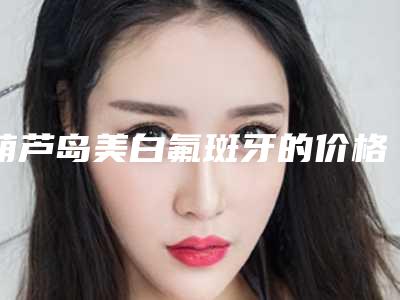 葫芦岛美白氟斑牙的价格到底怎么样