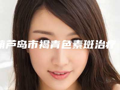 葫芦岛市褐青色素斑治疗热门整形价格表出炉-均价褐青色素斑治疗15130元