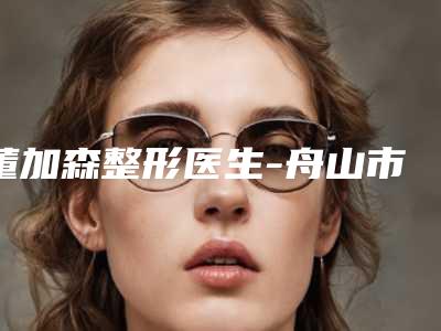 董加森整形医生-舟山市董加森医生抽脂瘦腰名列三甲