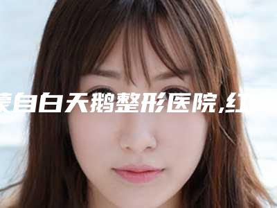 蒙自白天鹅整形医院,红河蒙自白天鹅医疗美容门诊部看看哪一家更适合
