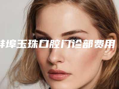 蚌埠玉珠口腔门诊部费用表明细新鲜大出炉-附瓷全冠修复案例