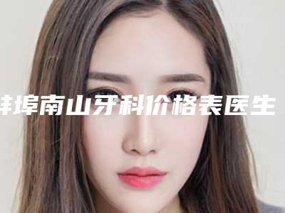 蚌埠南山牙科价格表医生介绍手术查看-普通根管治疗整形价格大约是多少