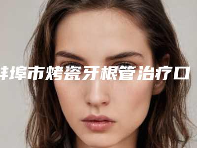 蚌埠市烤瓷牙根管治疗口腔医生在榜清单前十强详情介绍-蚌埠市烤瓷牙根管治疗医生名气大