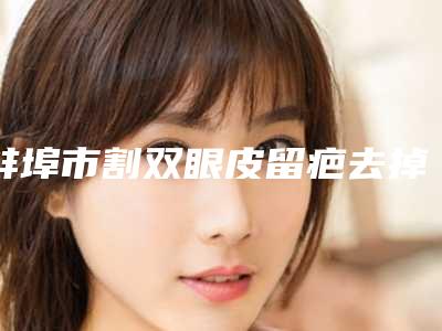 蚌埠市割双眼皮留疤去掉医院在榜清单前五的技术前沿-蚌埠美愿医疗整形美容门诊部实力造就良好口碑