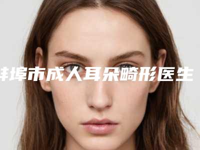 蚌埠市成人耳朵畸形医生前10排名口碑整理(李旭文主治医师医生榜首预定)