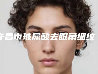 许昌市玻尿酸去眼角细纹医院排名十强名单已出-许昌市玻尿酸去眼角细纹整形医院