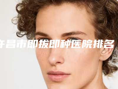 许昌市即拔即种医院排名十强名单提前看(许昌市即拔即种口腔医院同级难有敌手)