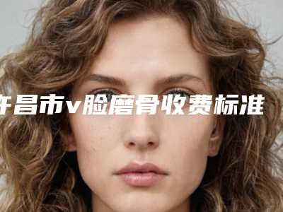 许昌市v脸磨骨收费标准公布 2025(v脸磨骨费用要多少钱)