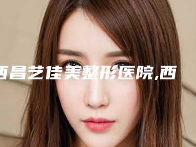 西昌艺佳美整形医院,西昌市玥美医疗整形美容诊所技术口碑一对一了解