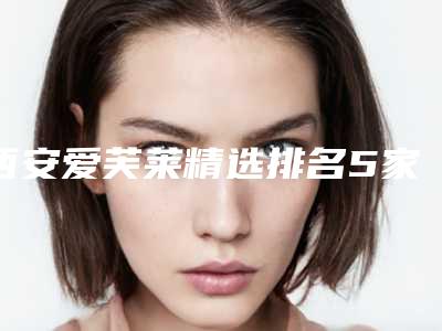 西安爱芙莱精选排名5家!西安市美托邦医疗美容等全新登榜,口碑点评!