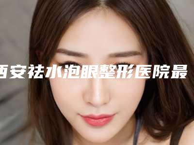 西安祛水泡眼整形医院最新盘点,西安美莱医疗美容医院是私立收费不贵还正规