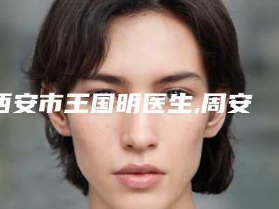 西安市王国明医生,周安医生口碑横评哪个好