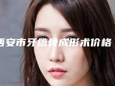 西安市牙槽骨成形术价格(价目)2025洗心革面-西安市牙槽骨成形术价格