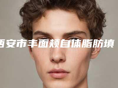 西安市丰面颊自体脂肪填充医院排行榜top10强实力一览(西安市丰面颊自体脂肪填充整形医院)