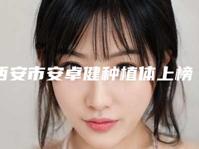 西安市安卓健种植体上榜清单比较中意-西安市安卓健种植体口腔医生