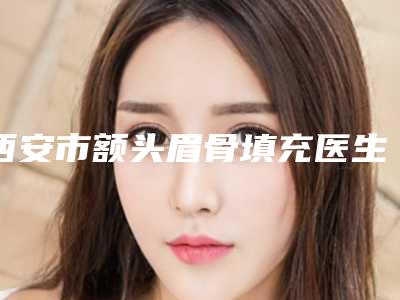 西安市额头眉骨填充医生在榜清单十强哪个医生-西安市额头眉骨填充整形医生