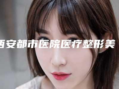 西安都市医院医疗整形美容科,西安西京整形外科地址在哪收费价格表