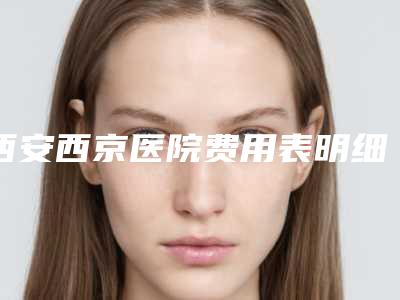西安西京医院费用表明细2025版全新一览附全脸去皱案例