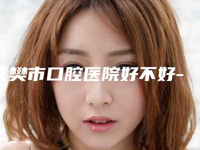 襄樊市口腔医院好不好-收费明细2025值得信赖