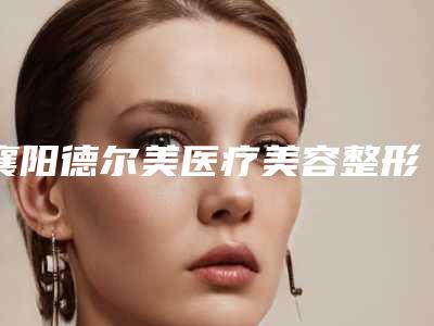 襄阳德尔美医疗美容整形医院医生哪些好-收费标准清单免费查询