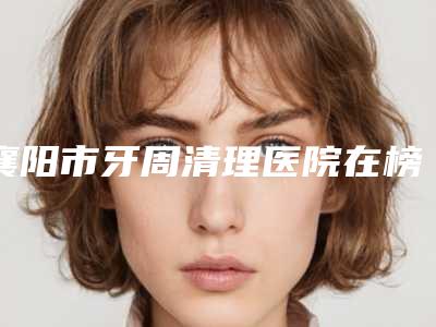 襄阳市牙周清理医院在榜清单前十名实力清单揭晓(襄阳号尔口腔南街门诊部全城风靡深入了解)