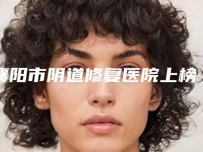 襄阳市阴道修复医院上榜清单独家公布(襄阳市阴道修复整形医院)