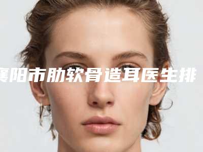 襄阳市肋软骨造耳医生排行榜前十位哪位实力更高一筹-襄阳市肋软骨造耳医生