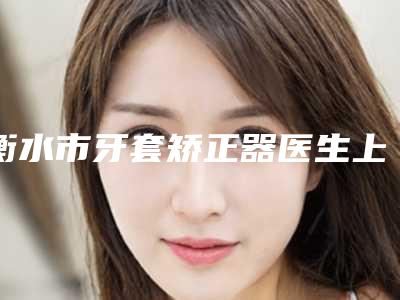 衡水市牙套矫正器医生上榜名单top10强高分盘点-衡水市牙套矫正器口腔医生