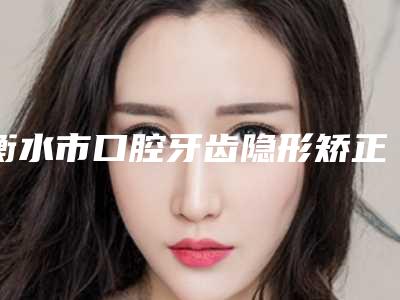 衡水市口腔牙齿隐形矫正医院上榜名单前十佳吐血分享(衡水市口腔牙齿隐形矫正口腔医院等领衔三甲)