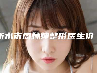 衡水市周林帅整形医生价格表(费用)标准